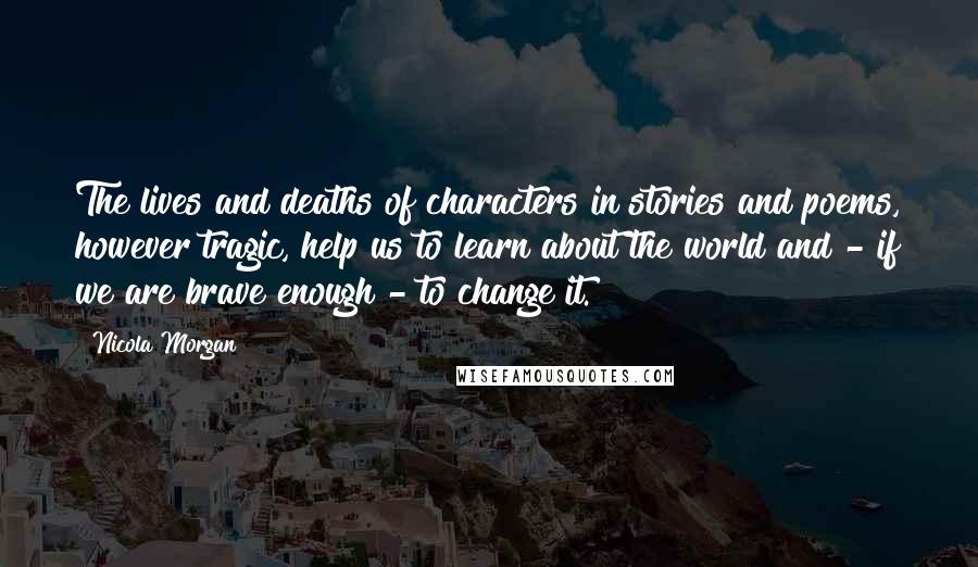 Nicola Morgan Quotes: The lives and deaths of characters in stories and poems, however tragic, help us to learn about the world and - if we are brave enough - to change it.