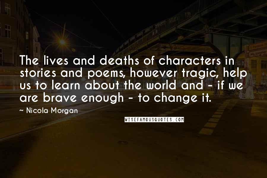 Nicola Morgan Quotes: The lives and deaths of characters in stories and poems, however tragic, help us to learn about the world and - if we are brave enough - to change it.