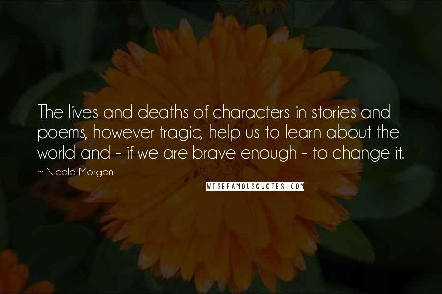 Nicola Morgan Quotes: The lives and deaths of characters in stories and poems, however tragic, help us to learn about the world and - if we are brave enough - to change it.