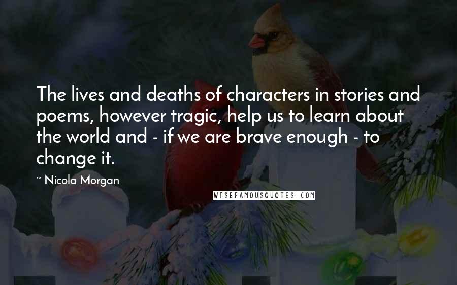 Nicola Morgan Quotes: The lives and deaths of characters in stories and poems, however tragic, help us to learn about the world and - if we are brave enough - to change it.