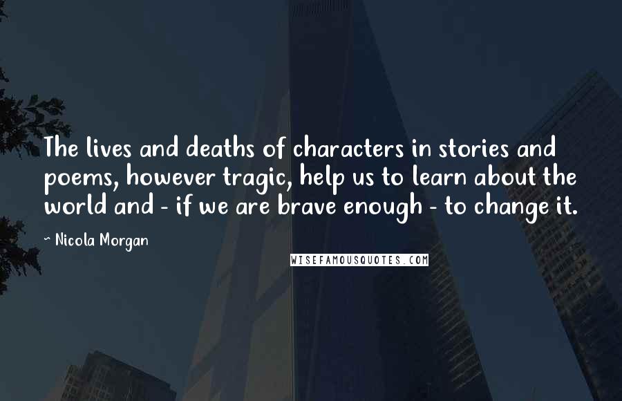 Nicola Morgan Quotes: The lives and deaths of characters in stories and poems, however tragic, help us to learn about the world and - if we are brave enough - to change it.