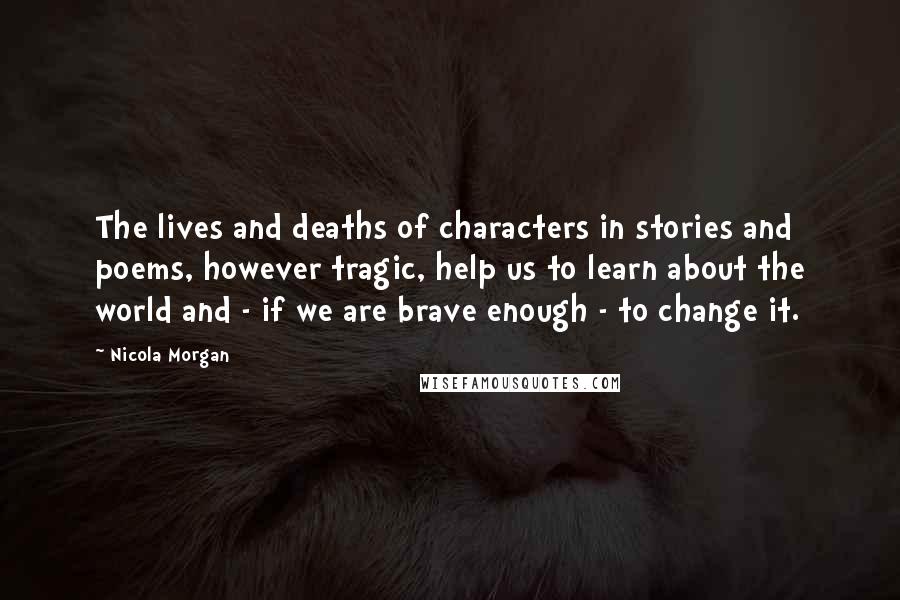 Nicola Morgan Quotes: The lives and deaths of characters in stories and poems, however tragic, help us to learn about the world and - if we are brave enough - to change it.