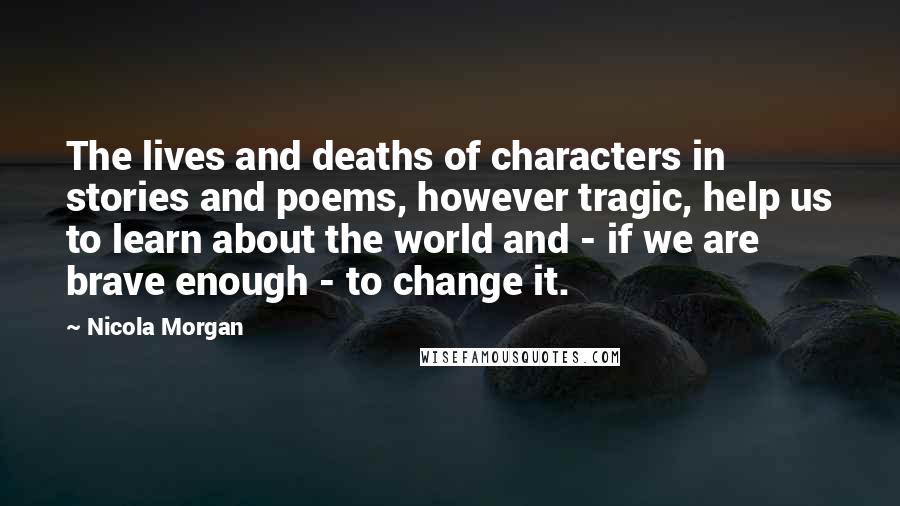 Nicola Morgan Quotes: The lives and deaths of characters in stories and poems, however tragic, help us to learn about the world and - if we are brave enough - to change it.