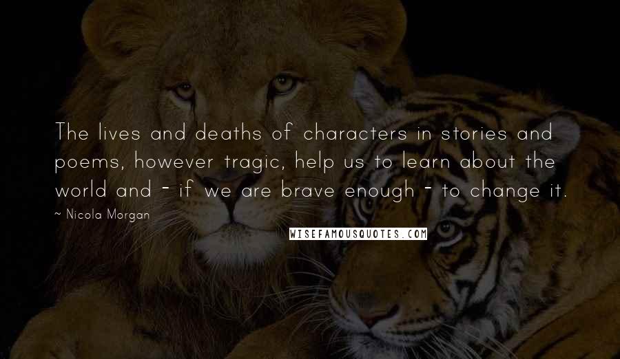 Nicola Morgan Quotes: The lives and deaths of characters in stories and poems, however tragic, help us to learn about the world and - if we are brave enough - to change it.