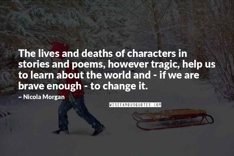 Nicola Morgan Quotes: The lives and deaths of characters in stories and poems, however tragic, help us to learn about the world and - if we are brave enough - to change it.