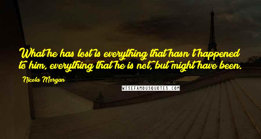 Nicola Morgan Quotes: What he has lost is everything that hasn't happened to him, everything that he is not, but might have been.