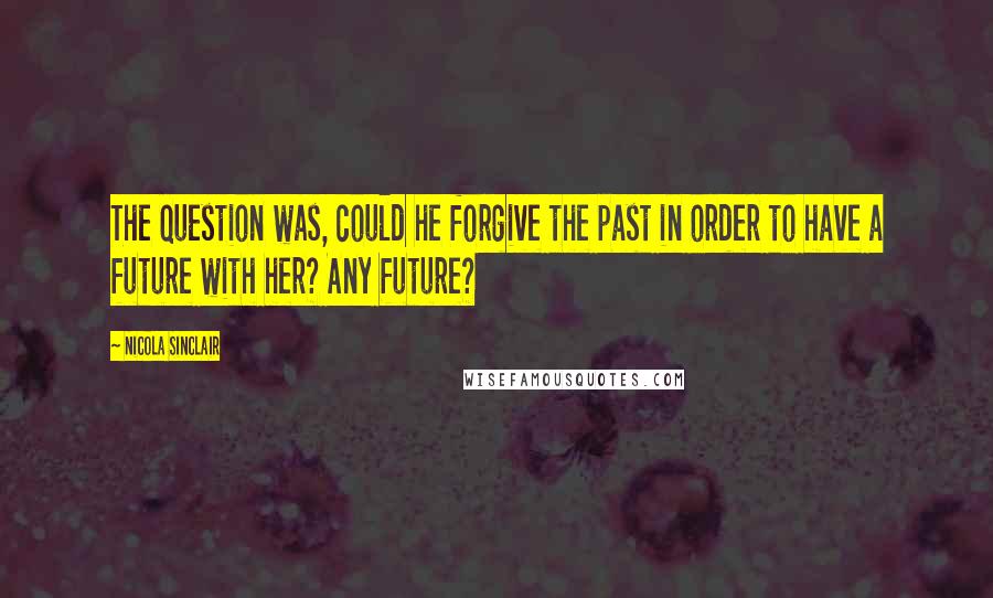 Nicola Sinclair Quotes: The question was, could he forgive the past in order to have a future with her? Any future?