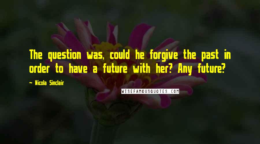 Nicola Sinclair Quotes: The question was, could he forgive the past in order to have a future with her? Any future?