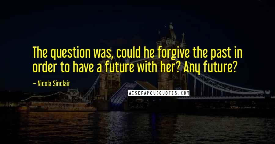 Nicola Sinclair Quotes: The question was, could he forgive the past in order to have a future with her? Any future?