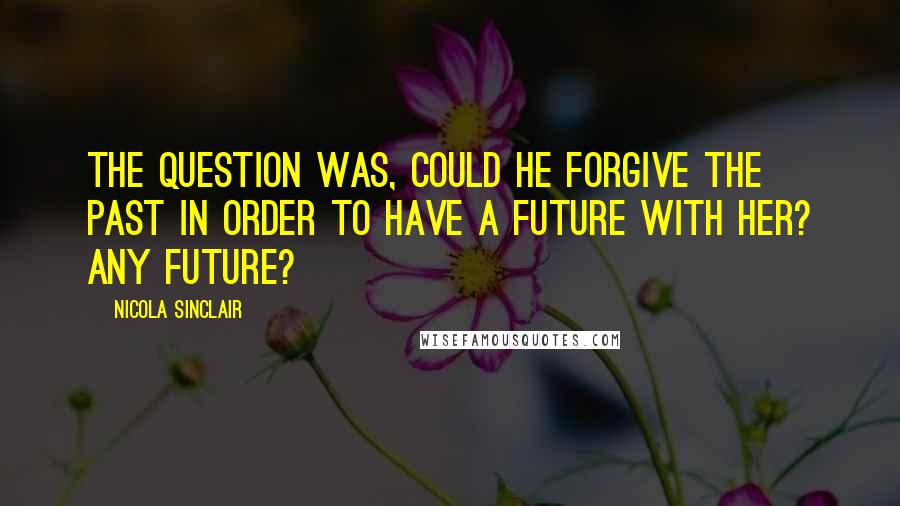 Nicola Sinclair Quotes: The question was, could he forgive the past in order to have a future with her? Any future?