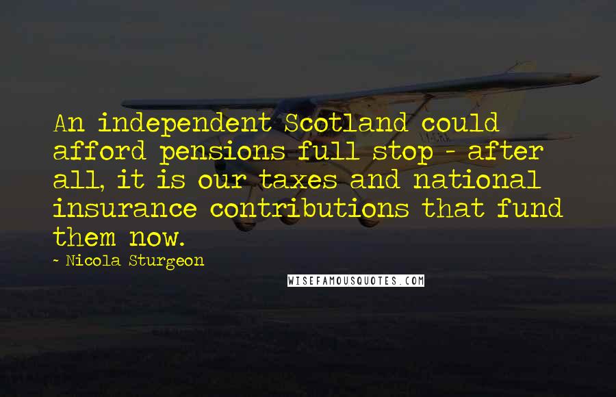 Nicola Sturgeon Quotes: An independent Scotland could afford pensions full stop - after all, it is our taxes and national insurance contributions that fund them now.