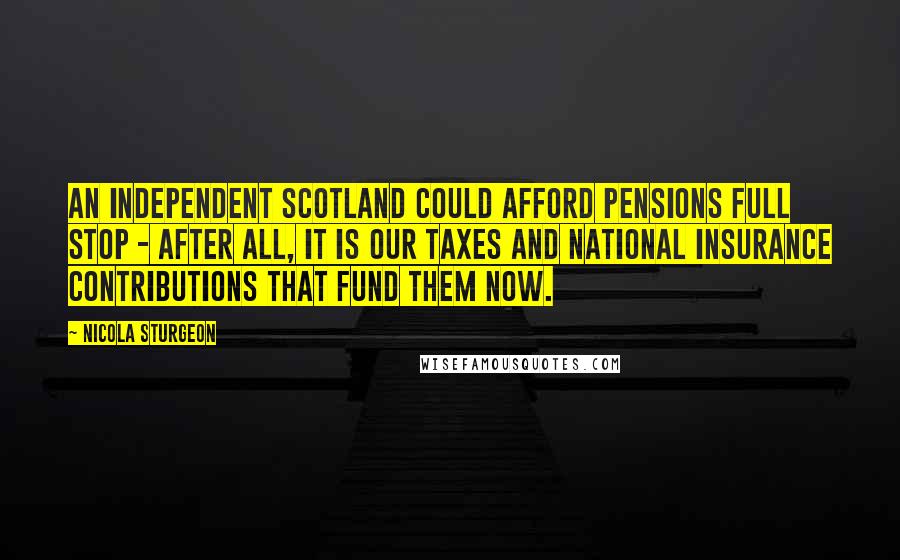 Nicola Sturgeon Quotes: An independent Scotland could afford pensions full stop - after all, it is our taxes and national insurance contributions that fund them now.