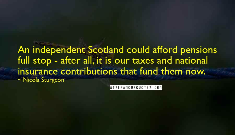Nicola Sturgeon Quotes: An independent Scotland could afford pensions full stop - after all, it is our taxes and national insurance contributions that fund them now.
