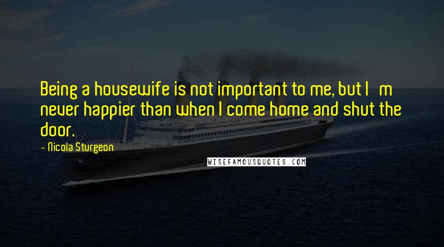 Nicola Sturgeon Quotes: Being a housewife is not important to me, but I'm never happier than when I come home and shut the door.