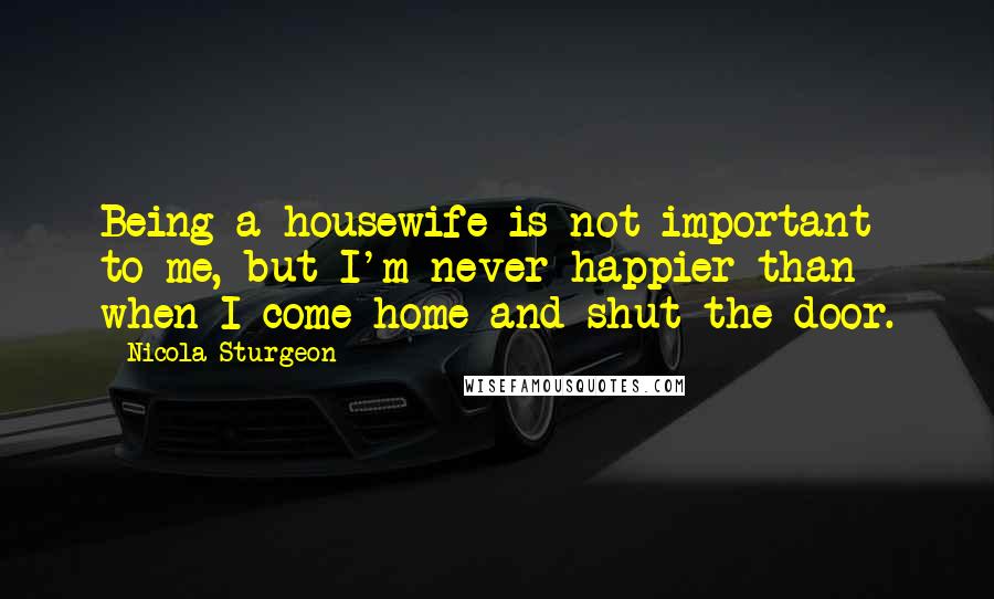 Nicola Sturgeon Quotes: Being a housewife is not important to me, but I'm never happier than when I come home and shut the door.