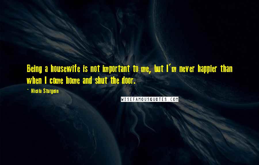 Nicola Sturgeon Quotes: Being a housewife is not important to me, but I'm never happier than when I come home and shut the door.