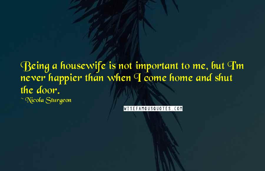 Nicola Sturgeon Quotes: Being a housewife is not important to me, but I'm never happier than when I come home and shut the door.