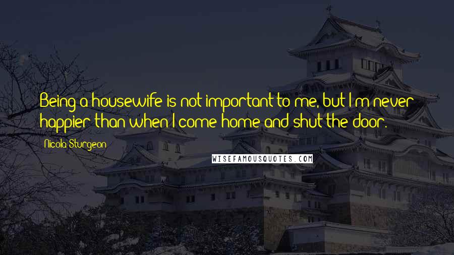 Nicola Sturgeon Quotes: Being a housewife is not important to me, but I'm never happier than when I come home and shut the door.