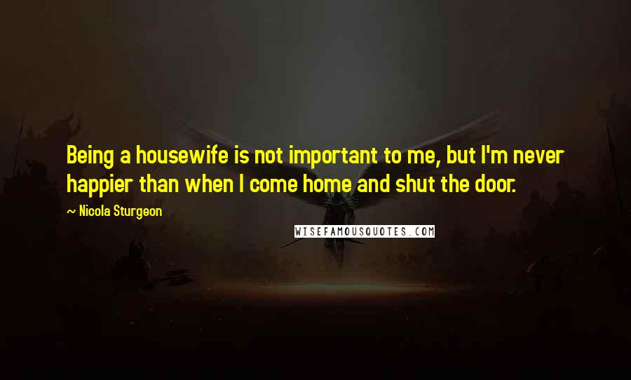 Nicola Sturgeon Quotes: Being a housewife is not important to me, but I'm never happier than when I come home and shut the door.