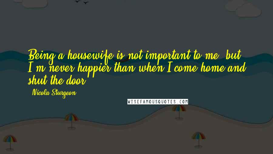 Nicola Sturgeon Quotes: Being a housewife is not important to me, but I'm never happier than when I come home and shut the door.