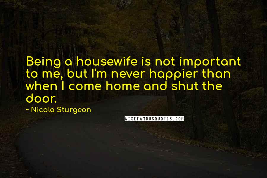 Nicola Sturgeon Quotes: Being a housewife is not important to me, but I'm never happier than when I come home and shut the door.