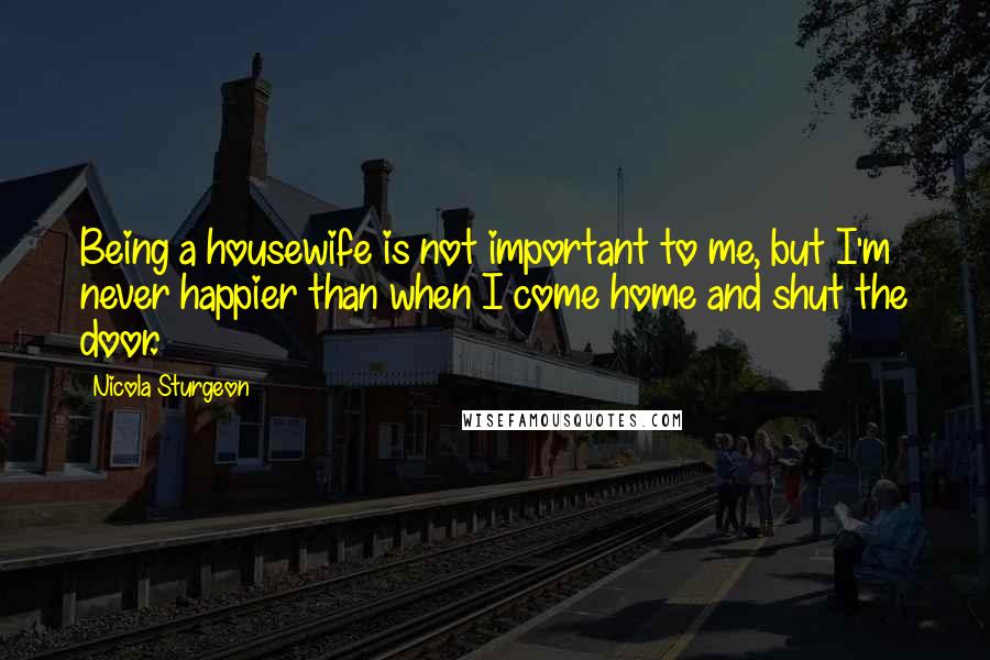 Nicola Sturgeon Quotes: Being a housewife is not important to me, but I'm never happier than when I come home and shut the door.