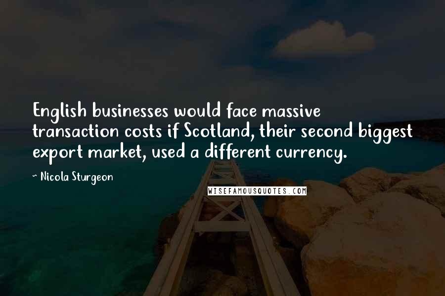 Nicola Sturgeon Quotes: English businesses would face massive transaction costs if Scotland, their second biggest export market, used a different currency.