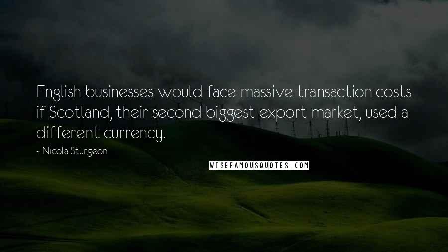 Nicola Sturgeon Quotes: English businesses would face massive transaction costs if Scotland, their second biggest export market, used a different currency.