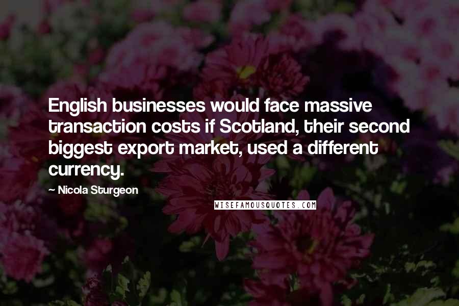 Nicola Sturgeon Quotes: English businesses would face massive transaction costs if Scotland, their second biggest export market, used a different currency.