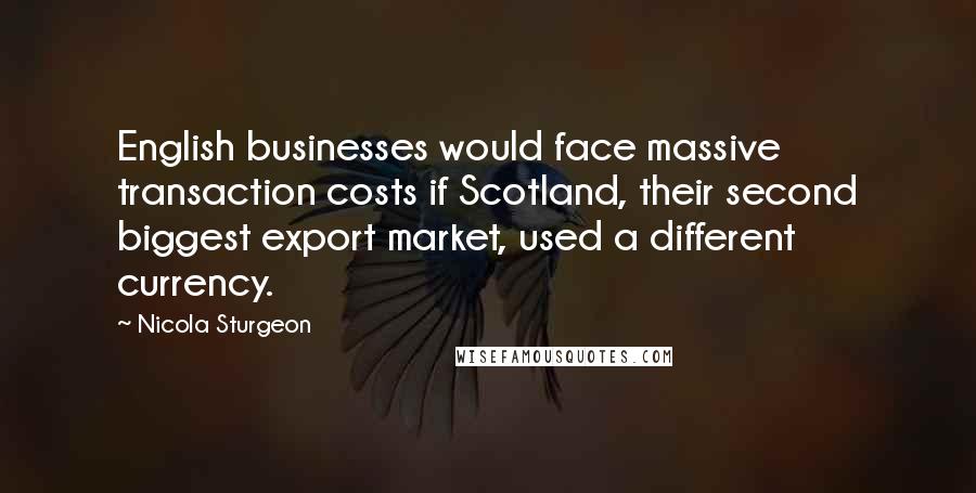 Nicola Sturgeon Quotes: English businesses would face massive transaction costs if Scotland, their second biggest export market, used a different currency.