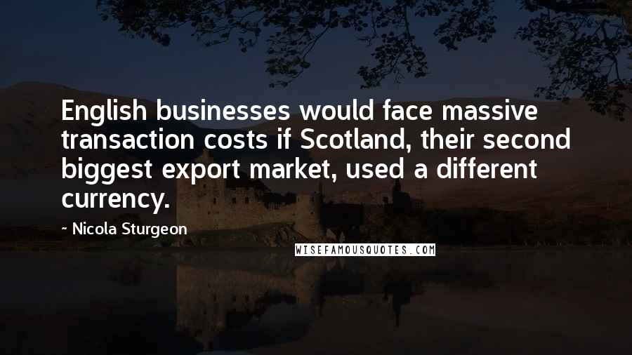 Nicola Sturgeon Quotes: English businesses would face massive transaction costs if Scotland, their second biggest export market, used a different currency.