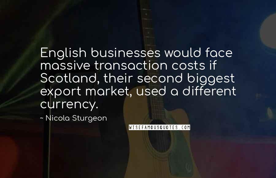 Nicola Sturgeon Quotes: English businesses would face massive transaction costs if Scotland, their second biggest export market, used a different currency.