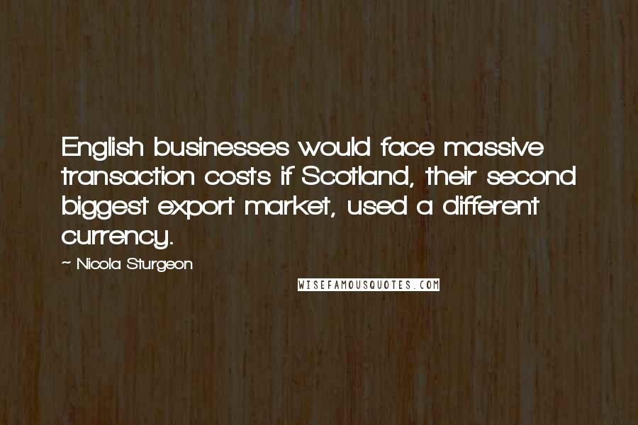 Nicola Sturgeon Quotes: English businesses would face massive transaction costs if Scotland, their second biggest export market, used a different currency.