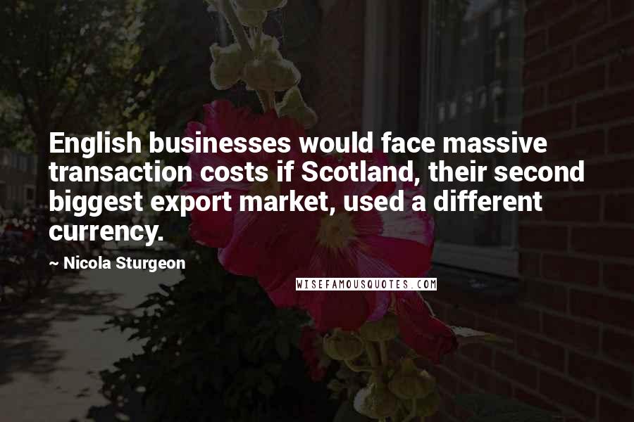 Nicola Sturgeon Quotes: English businesses would face massive transaction costs if Scotland, their second biggest export market, used a different currency.