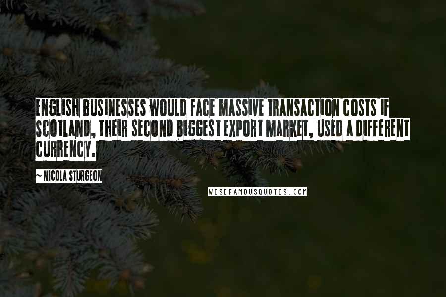 Nicola Sturgeon Quotes: English businesses would face massive transaction costs if Scotland, their second biggest export market, used a different currency.