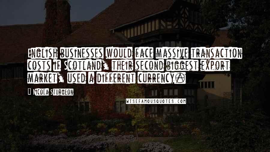 Nicola Sturgeon Quotes: English businesses would face massive transaction costs if Scotland, their second biggest export market, used a different currency.