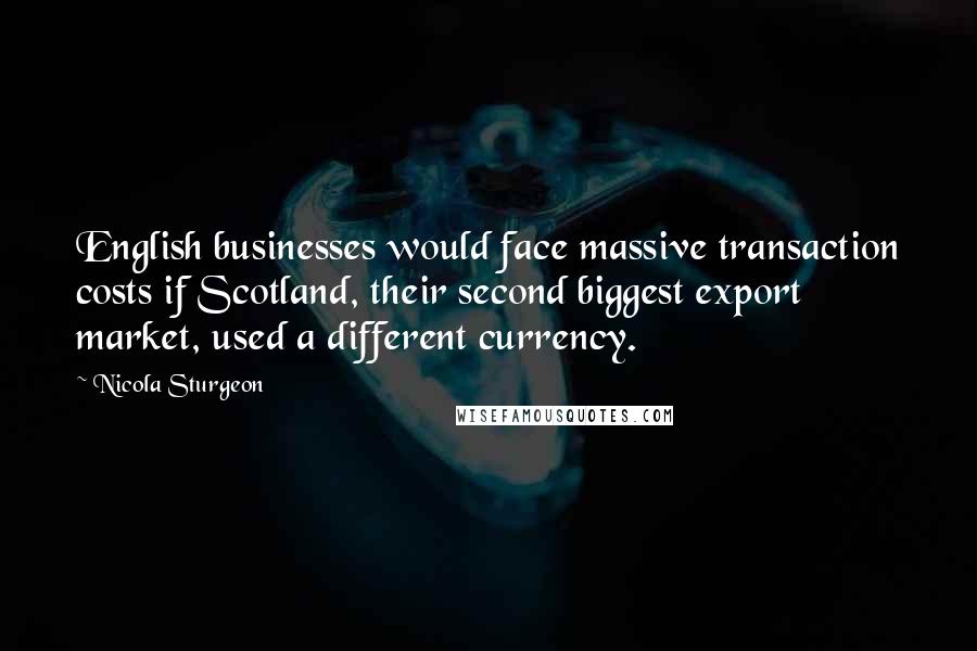 Nicola Sturgeon Quotes: English businesses would face massive transaction costs if Scotland, their second biggest export market, used a different currency.