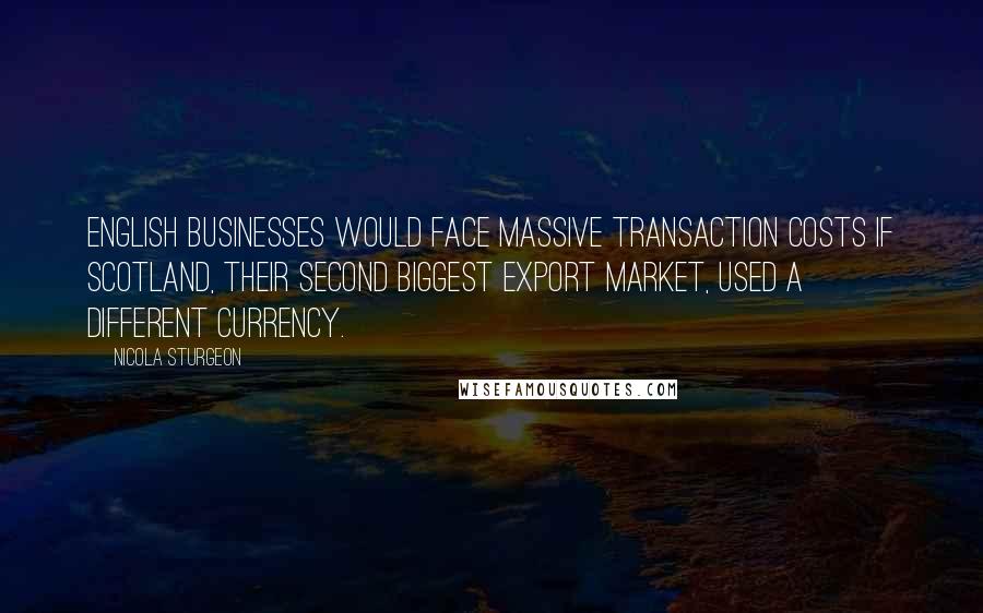 Nicola Sturgeon Quotes: English businesses would face massive transaction costs if Scotland, their second biggest export market, used a different currency.