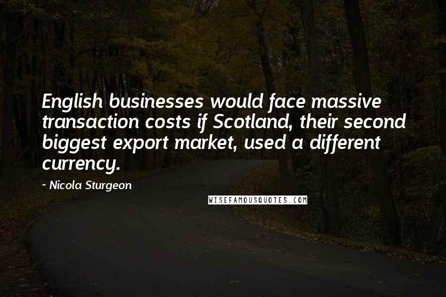 Nicola Sturgeon Quotes: English businesses would face massive transaction costs if Scotland, their second biggest export market, used a different currency.