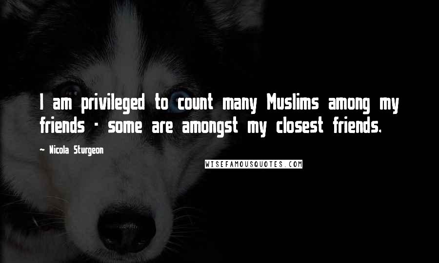 Nicola Sturgeon Quotes: I am privileged to count many Muslims among my friends - some are amongst my closest friends.