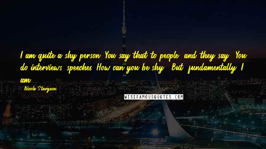 Nicola Sturgeon Quotes: I am quite a shy person. You say that to people, and they say, 'You do interviews, speeches. How can you be shy?' But, fundamentally, I am.