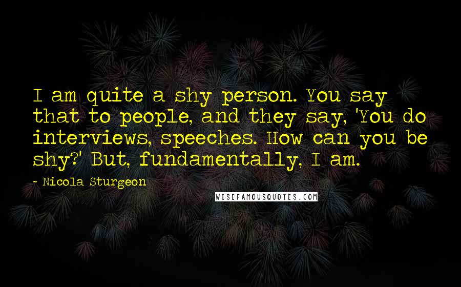 Nicola Sturgeon Quotes: I am quite a shy person. You say that to people, and they say, 'You do interviews, speeches. How can you be shy?' But, fundamentally, I am.