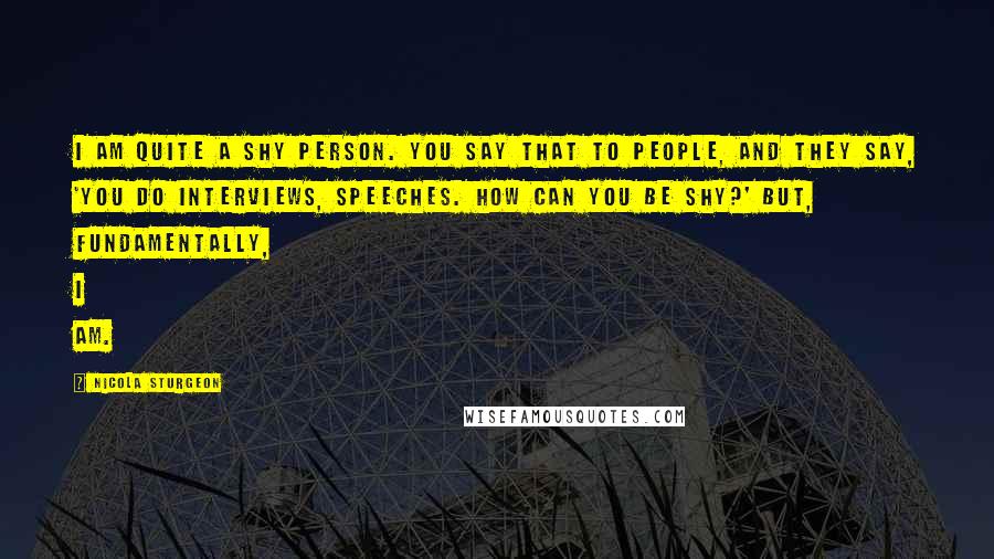 Nicola Sturgeon Quotes: I am quite a shy person. You say that to people, and they say, 'You do interviews, speeches. How can you be shy?' But, fundamentally, I am.