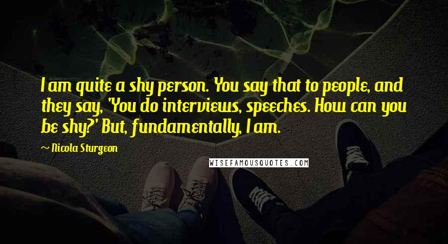 Nicola Sturgeon Quotes: I am quite a shy person. You say that to people, and they say, 'You do interviews, speeches. How can you be shy?' But, fundamentally, I am.