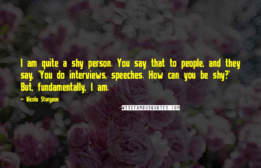 Nicola Sturgeon Quotes: I am quite a shy person. You say that to people, and they say, 'You do interviews, speeches. How can you be shy?' But, fundamentally, I am.