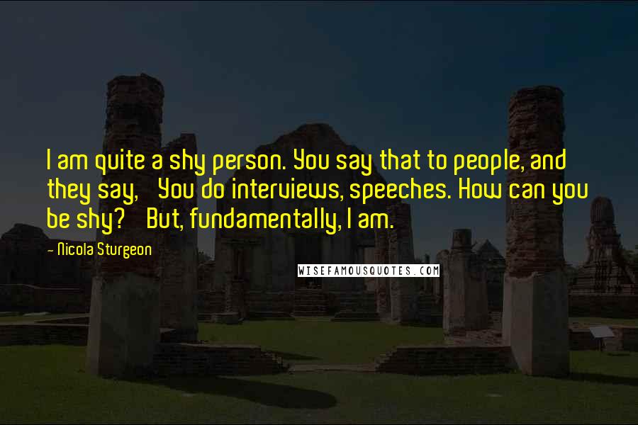 Nicola Sturgeon Quotes: I am quite a shy person. You say that to people, and they say, 'You do interviews, speeches. How can you be shy?' But, fundamentally, I am.