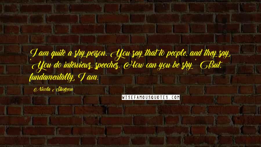 Nicola Sturgeon Quotes: I am quite a shy person. You say that to people, and they say, 'You do interviews, speeches. How can you be shy?' But, fundamentally, I am.