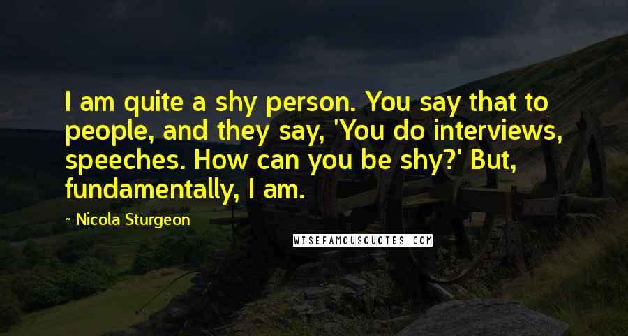 Nicola Sturgeon Quotes: I am quite a shy person. You say that to people, and they say, 'You do interviews, speeches. How can you be shy?' But, fundamentally, I am.