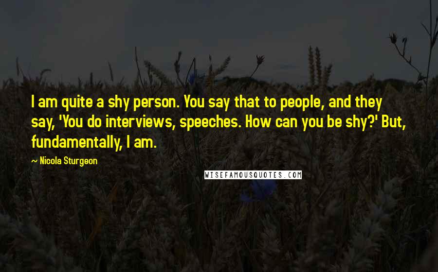 Nicola Sturgeon Quotes: I am quite a shy person. You say that to people, and they say, 'You do interviews, speeches. How can you be shy?' But, fundamentally, I am.