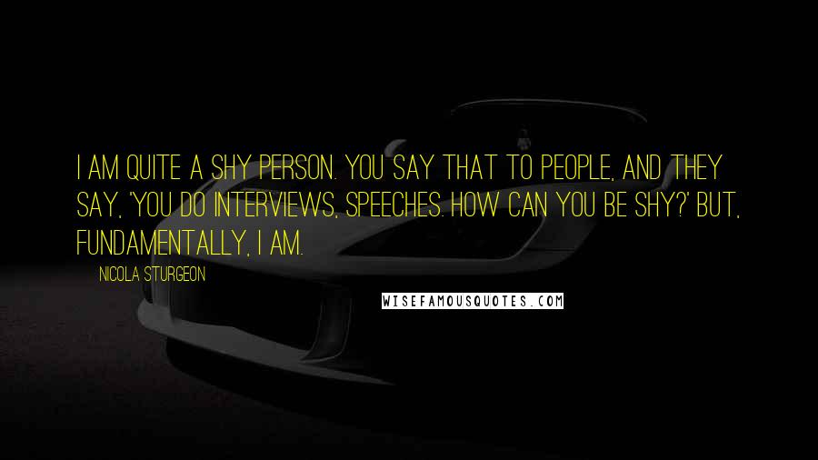 Nicola Sturgeon Quotes: I am quite a shy person. You say that to people, and they say, 'You do interviews, speeches. How can you be shy?' But, fundamentally, I am.